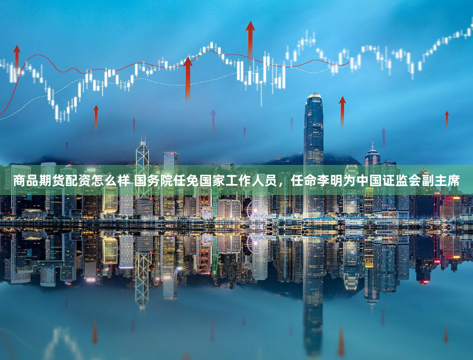 商品期货配资怎么样 国务院任免国家工作人员，任命李明为中国证监会副主席
