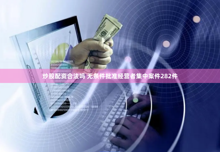 炒股配资合法吗 无条件批准经营者集中案件282件