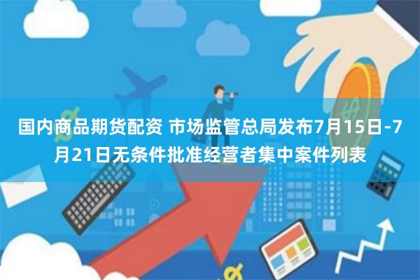 国内商品期货配资 市场监管总局发布7月15日-7月21日无条件批准经营者集中案件列表