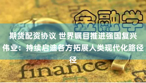 期货配资协议 世界瞩目推进强国复兴伟业：持续启迪各方拓展人类现代化路径