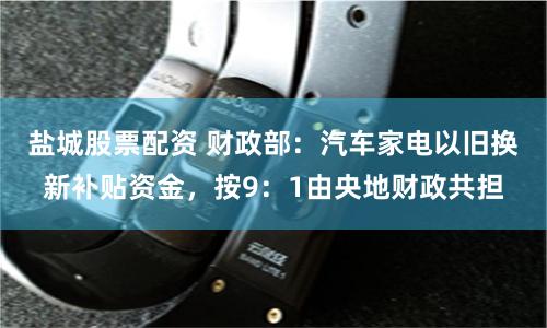 盐城股票配资 财政部：汽车家电以旧换新补贴资金，按9：1由央地财政共担