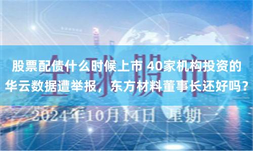 股票配债什么时候上市 40家机构投资的华云数据遭举报，东方材料董事长还好吗？
