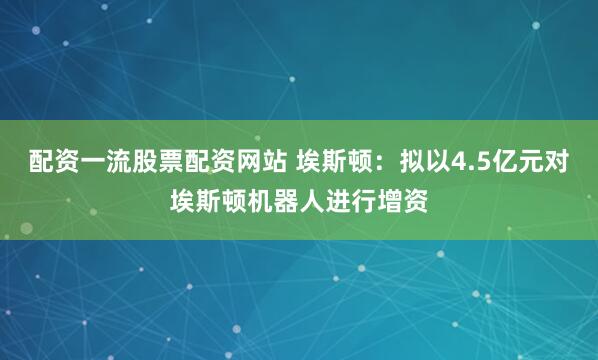 配资一流股票配资网站 埃斯顿：拟以4.5亿元对埃斯顿机器人进行增资