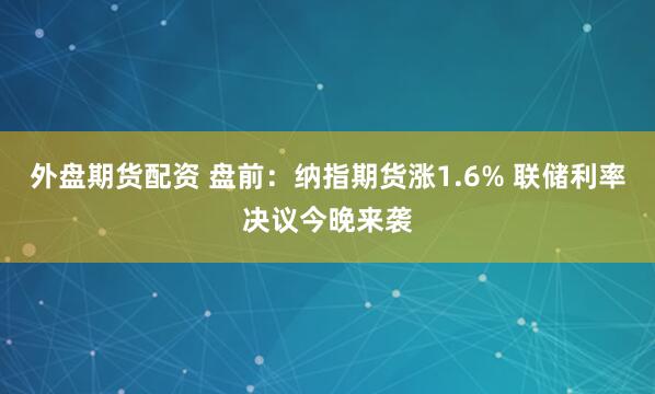 外盘期货配资 盘前：纳指期货涨1.6% 联储利率决议今晚来袭