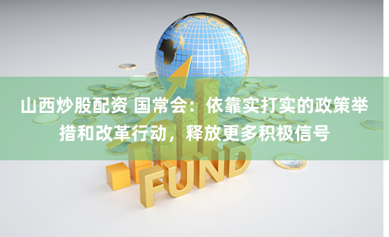 山西炒股配资 国常会：依靠实打实的政策举措和改革行动，释放更多积极信号