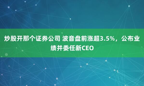 炒股开那个证券公司 波音盘前涨超3.5%，公布业绩并委任新CEO