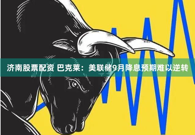 济南股票配资 巴克莱：美联储9月降息预期难以逆转