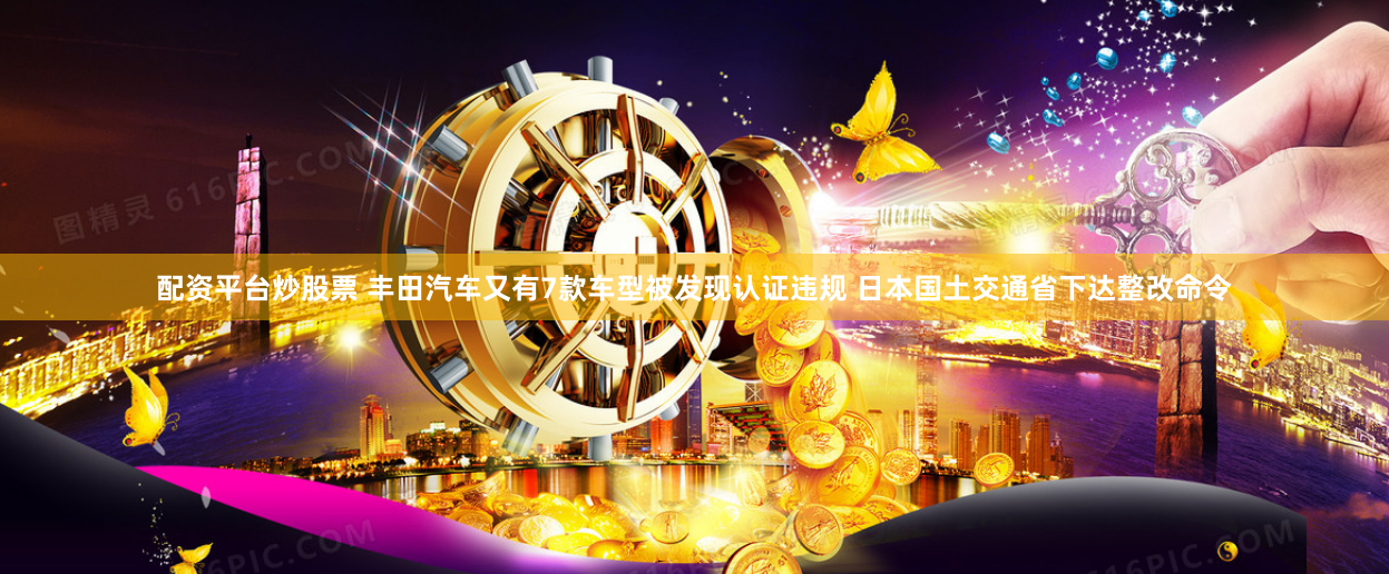 配资平台炒股票 丰田汽车又有7款车型被发现认证违规 日本国土交通省下达整改命令