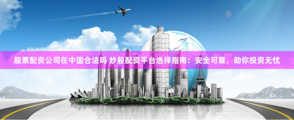 股票配资公司在中国合法吗 炒股配资平台选择指南：安全可靠，助你投资无忧
