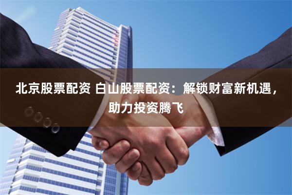 北京股票配资 白山股票配资：解锁财富新机遇，助力投资腾飞