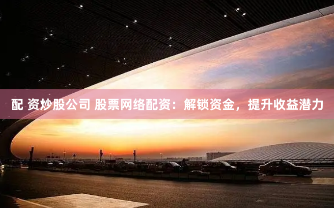 配 资炒股公司 股票网络配资：解锁资金，提升收益潜力