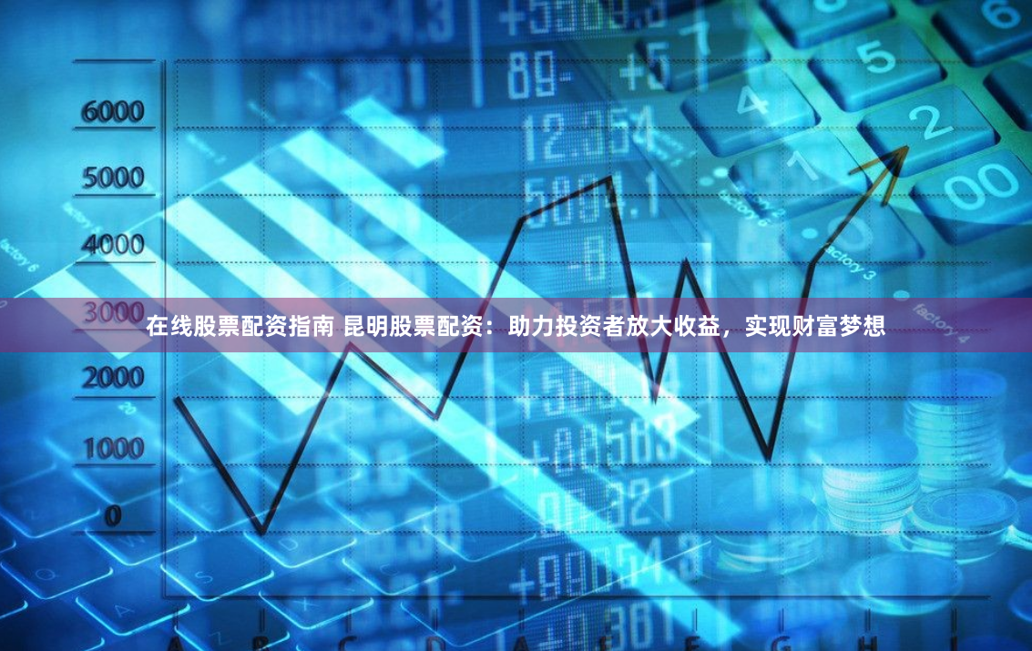 在线股票配资指南 昆明股票配资：助力投资者放大收益，实现财富梦想
