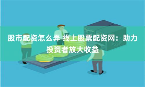 股市配资怎么弄 线上股票配资网：助力投资者放大收益