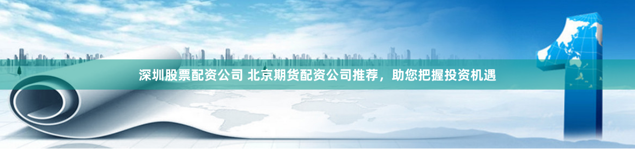 深圳股票配资公司 北京期货配资公司推荐，助您把握投资机遇