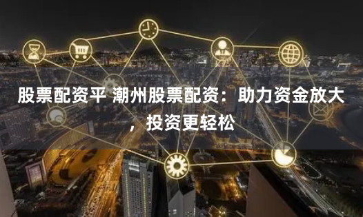 股票配资平 潮州股票配资：助力资金放大，投资更轻松