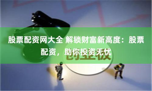 股票配资网大全 解锁财富新高度：股票配资，助你投资无忧