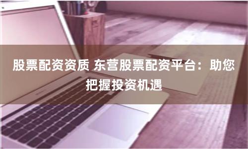 股票配资资质 东营股票配资平台：助您把握投资机遇