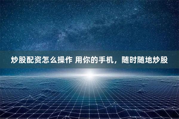 炒股配资怎么操作 用你的手机，随时随地炒股