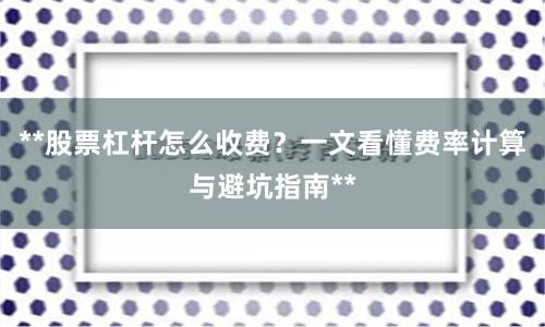 **股票杠杆怎么收费？一文看懂费率计算与避坑指南**