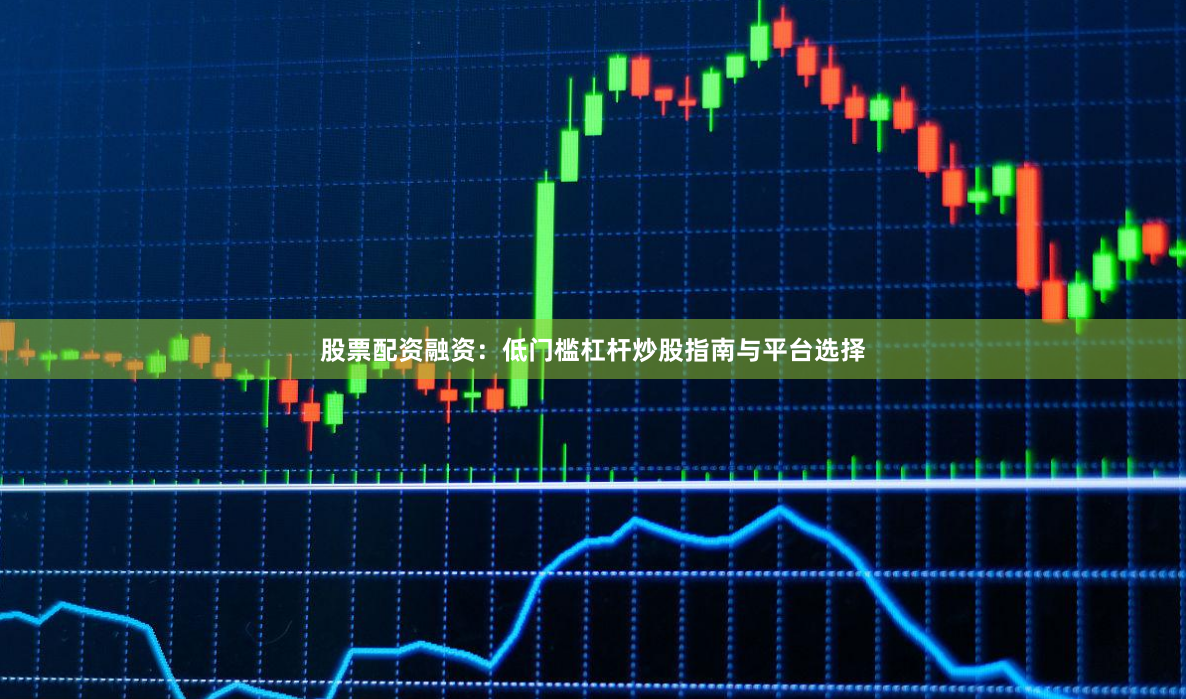 股票配资融资：低门槛杠杆炒股指南与平台选择